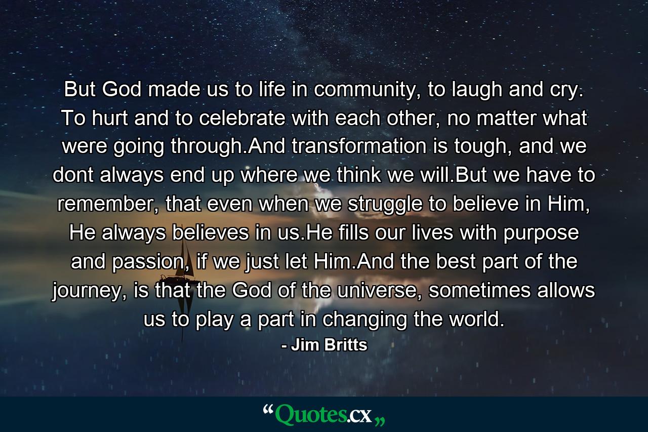 But God made us to life in community, to laugh and cry. To hurt and to celebrate with each other, no matter what were going through.And transformation is tough, and we dont always end up where we think we will.But we have to remember, that even when we struggle to believe in Him, He always believes in us.He fills our lives with purpose and passion, if we just let Him.And the best part of the journey, is that the God of the universe, sometimes allows us to play a part in changing the world. - Quote by Jim Britts