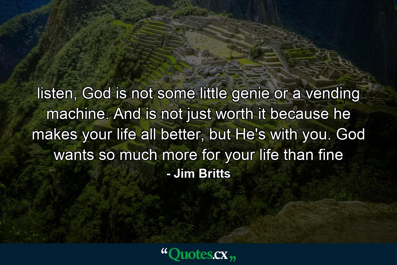 listen, God is not some little genie or a vending machine. And is not just worth it because he makes your life all better, but He's with you. God wants so much more for your life than fine - Quote by Jim Britts