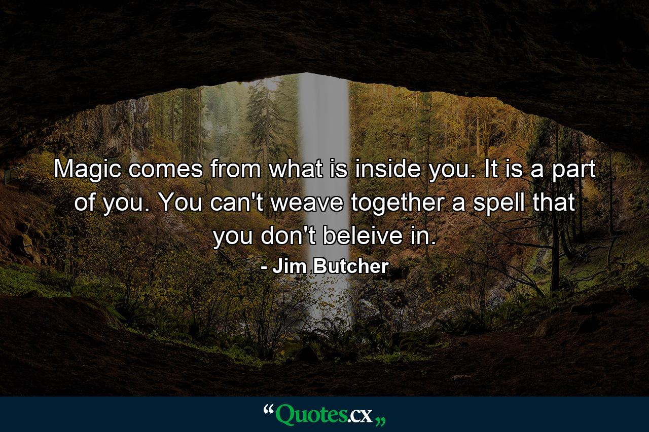 Magic comes from what is inside you. It is a part of you. You can't weave together a spell that you don't beleive in. - Quote by Jim Butcher