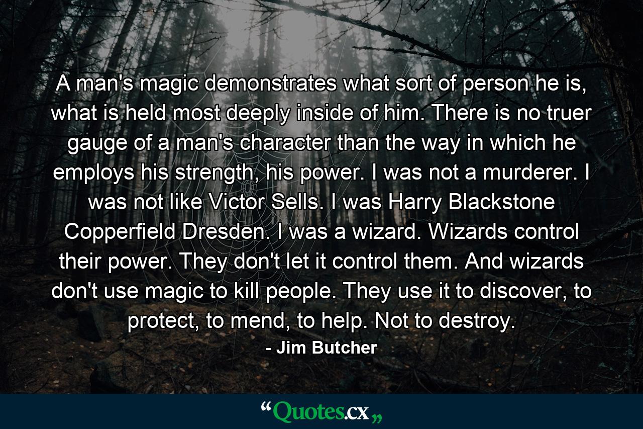 A man's magic demonstrates what sort of person he is, what is held most deeply inside of him. There is no truer gauge of a man's character than the way in which he employs his strength, his power. I was not a murderer. I was not like Victor Sells. I was Harry Blackstone Copperfield Dresden. I was a wizard. Wizards control their power. They don't let it control them. And wizards don't use magic to kill people. They use it to discover, to protect, to mend, to help. Not to destroy. - Quote by Jim Butcher