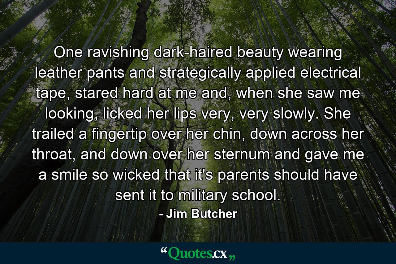 One ravishing dark-haired beauty wearing leather pants and strategically applied electrical tape, stared hard at me and, when she saw me looking, licked her lips very, very slowly. She trailed a fingertip over her chin, down across her throat, and down over her sternum and gave me a smile so wicked that it's parents should have sent it to military school. - Quote by Jim Butcher