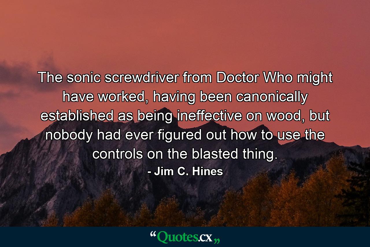 The sonic screwdriver from Doctor Who might have worked, having been canonically established as being ineffective on wood, but nobody had ever figured out how to use the controls on the blasted thing. - Quote by Jim C. Hines