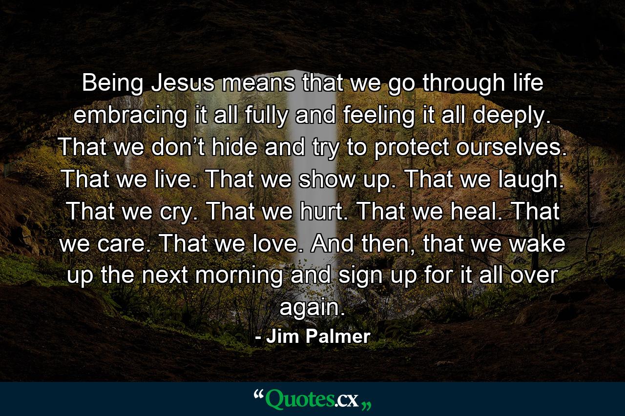 Being Jesus means that we go through life embracing it all fully and feeling it all deeply. That we don’t hide and try to protect ourselves. That we live. That we show up. That we laugh. That we cry. That we hurt. That we heal. That we care. That we love. And then, that we wake up the next morning and sign up for it all over again. - Quote by Jim Palmer