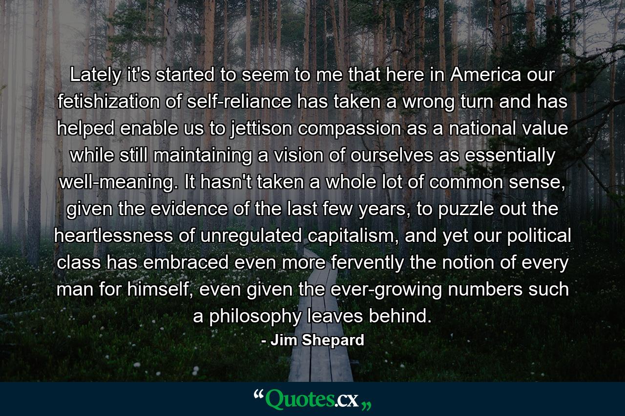 Lately it's started to seem to me that here in America our fetishization of self-reliance has taken a wrong turn and has helped enable us to jettison compassion as a national value while still maintaining a vision of ourselves as essentially well-meaning. It hasn't taken a whole lot of common sense, given the evidence of the last few years, to puzzle out the heartlessness of unregulated capitalism, and yet our political class has embraced even more fervently the notion of every man for himself, even given the ever-growing numbers such a philosophy leaves behind. - Quote by Jim Shepard