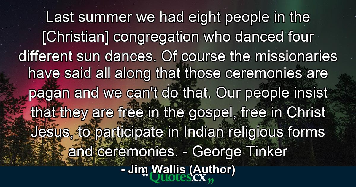 Last summer we had eight people in the [Christian] congregation who danced four different sun dances. Of course the missionaries have said all along that those ceremonies are pagan and we can't do that. Our people insist that they are free in the gospel, free in Christ Jesus, to participate in Indian religious forms and ceremonies. - George Tinker - Quote by Jim Wallis (Author)