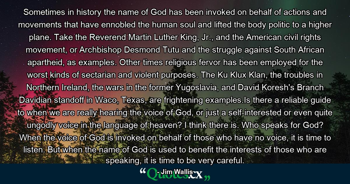 Sometimes in history the name of God has been invoked on behalf of actions and movements that have ennobled the human soul and lifted the body politic to a higher plane. Take the Reverend Martin Luther King, Jr., and the American civil rights movement, or Archbishop Desmond Tutu and the struggle against South African apartheid, as examples. Other times religious fervor has been employed for the worst kinds of sectarian and violent purposes. The Ku Klux Klan, the troubles in Northern Ireland, the wars in the former Yugoslavia, and David Koresh's Branch Davidian standoff in Waco, Texas, are frightening examples.Is there a reliable guide to when we are really hearing the voice of God, or just a self-interested or even quite ungodly voice in the language of heaven? I think there is. Who speaks for God? When the voice of God is invoked on behalf of those who have no voice, it is time to listen. But when the name of God is used to benefit the interests of those who are speaking, it is time to be very careful. - Quote by Jim Wallis