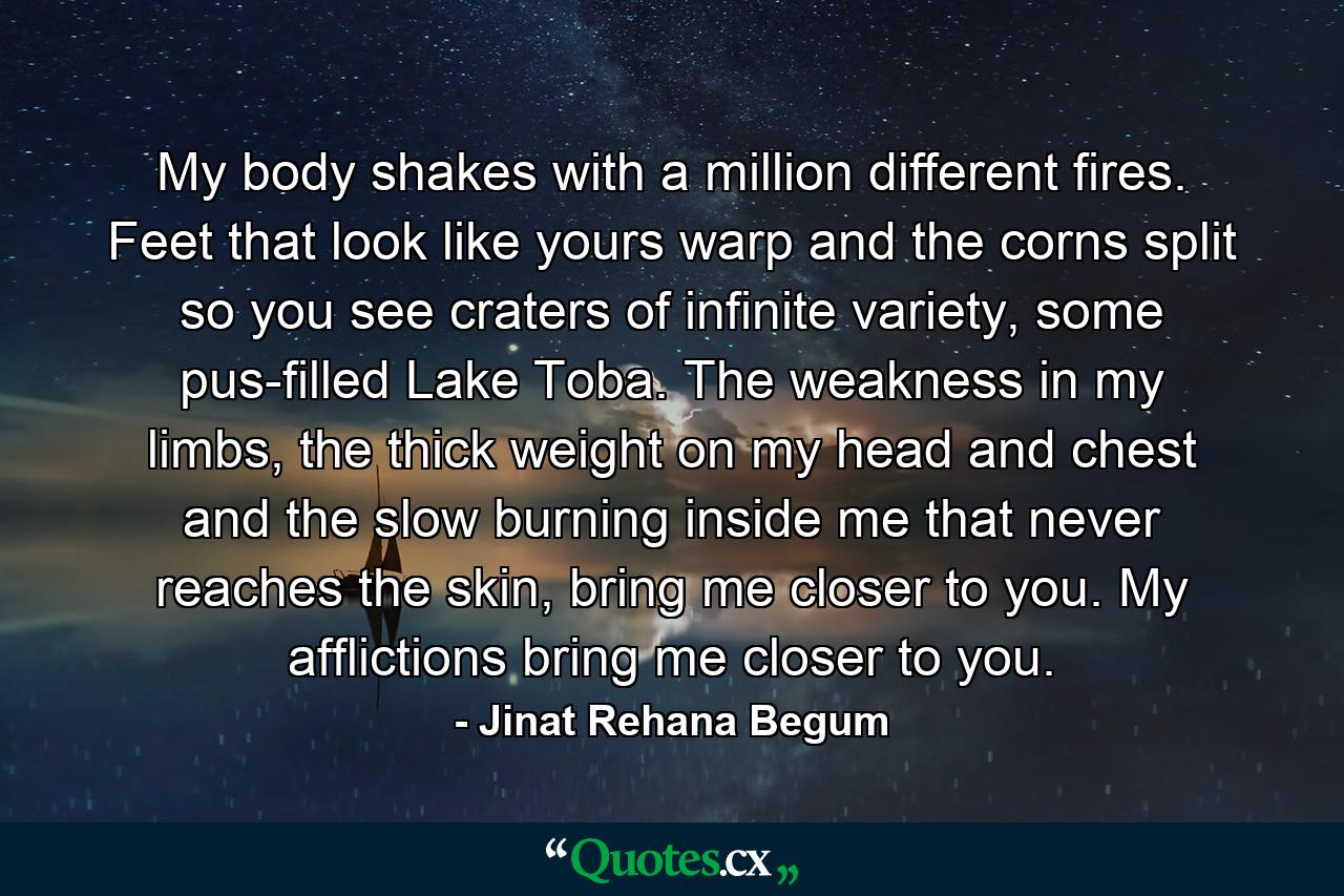 My body shakes with a million different fires. Feet that look like yours warp and the corns split so you see craters of infinite variety, some pus-filled Lake Toba. The weakness in my limbs, the thick weight on my head and chest and the slow burning inside me that never reaches the skin, bring me closer to you. My afflictions bring me closer to you. - Quote by Jinat Rehana Begum