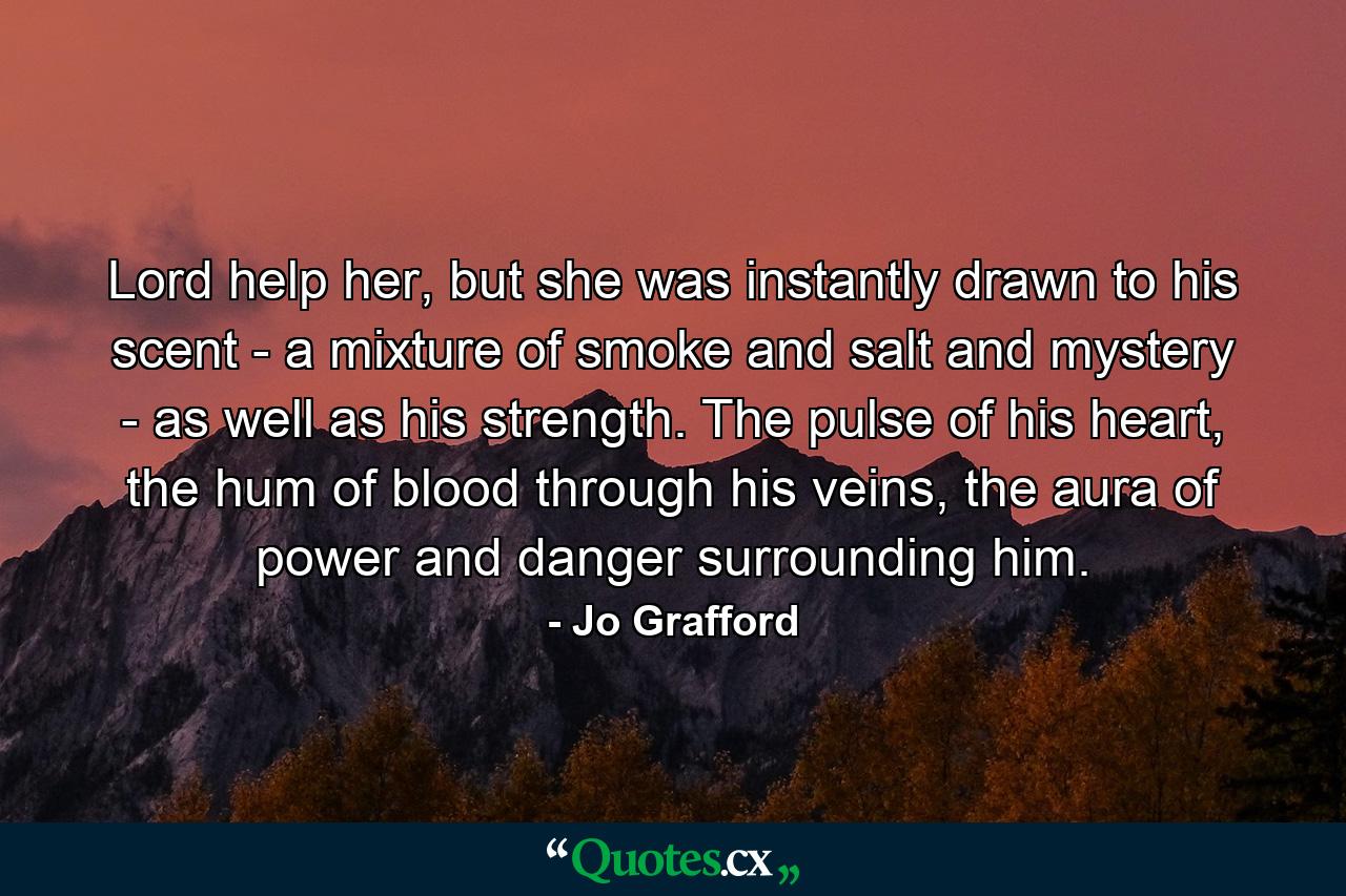 Lord help her, but she was instantly drawn to his scent - a mixture of smoke and salt and mystery - as well as his strength. The pulse of his heart, the hum of blood through his veins, the aura of power and danger surrounding him. - Quote by Jo Grafford