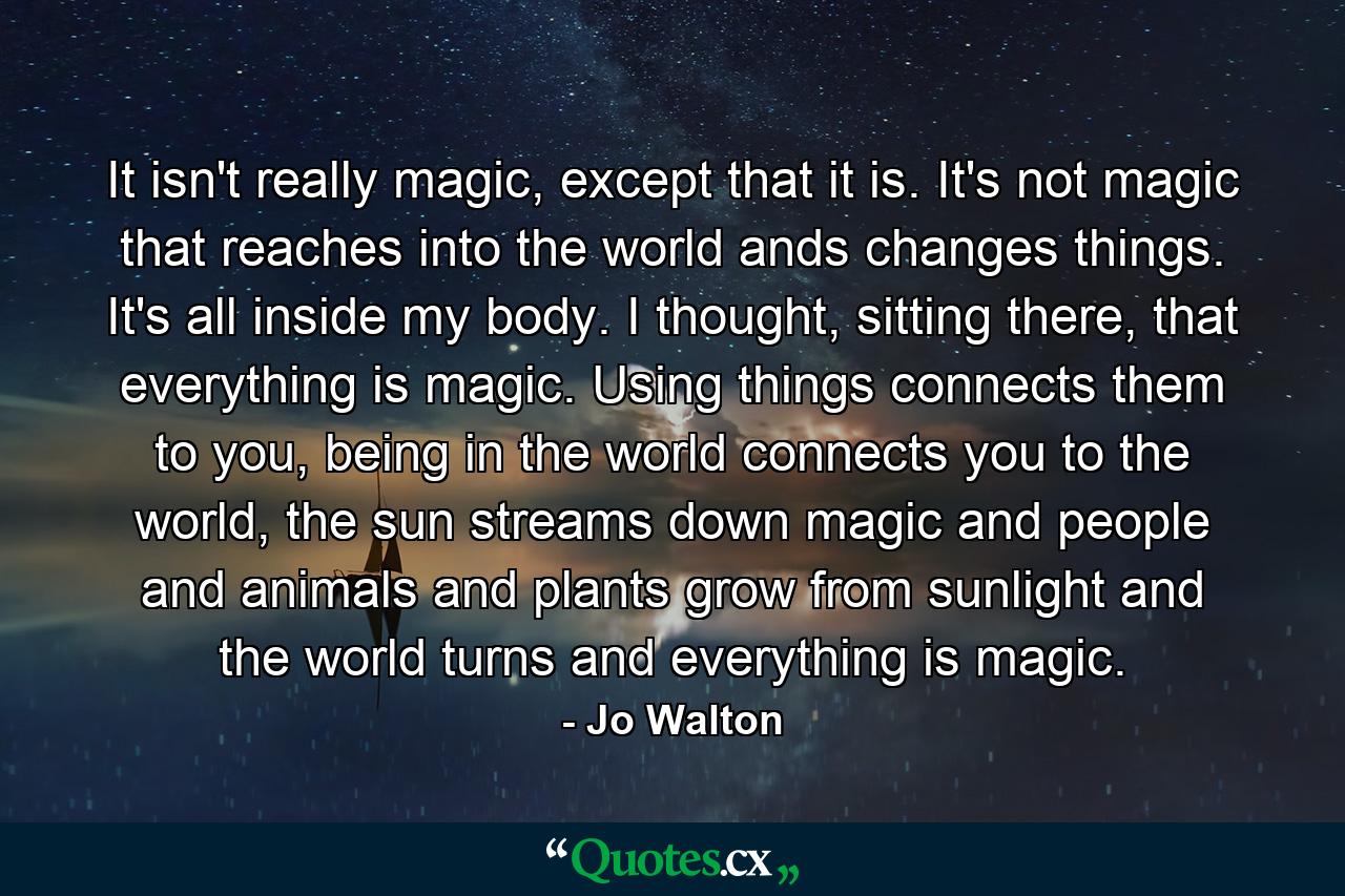 It isn't really magic, except that it is. It's not magic that reaches into the world ands changes things. It's all inside my body. I thought, sitting there, that everything is magic. Using things connects them to you, being in the world connects you to the world, the sun streams down magic and people and animals and plants grow from sunlight and the world turns and everything is magic. - Quote by Jo Walton