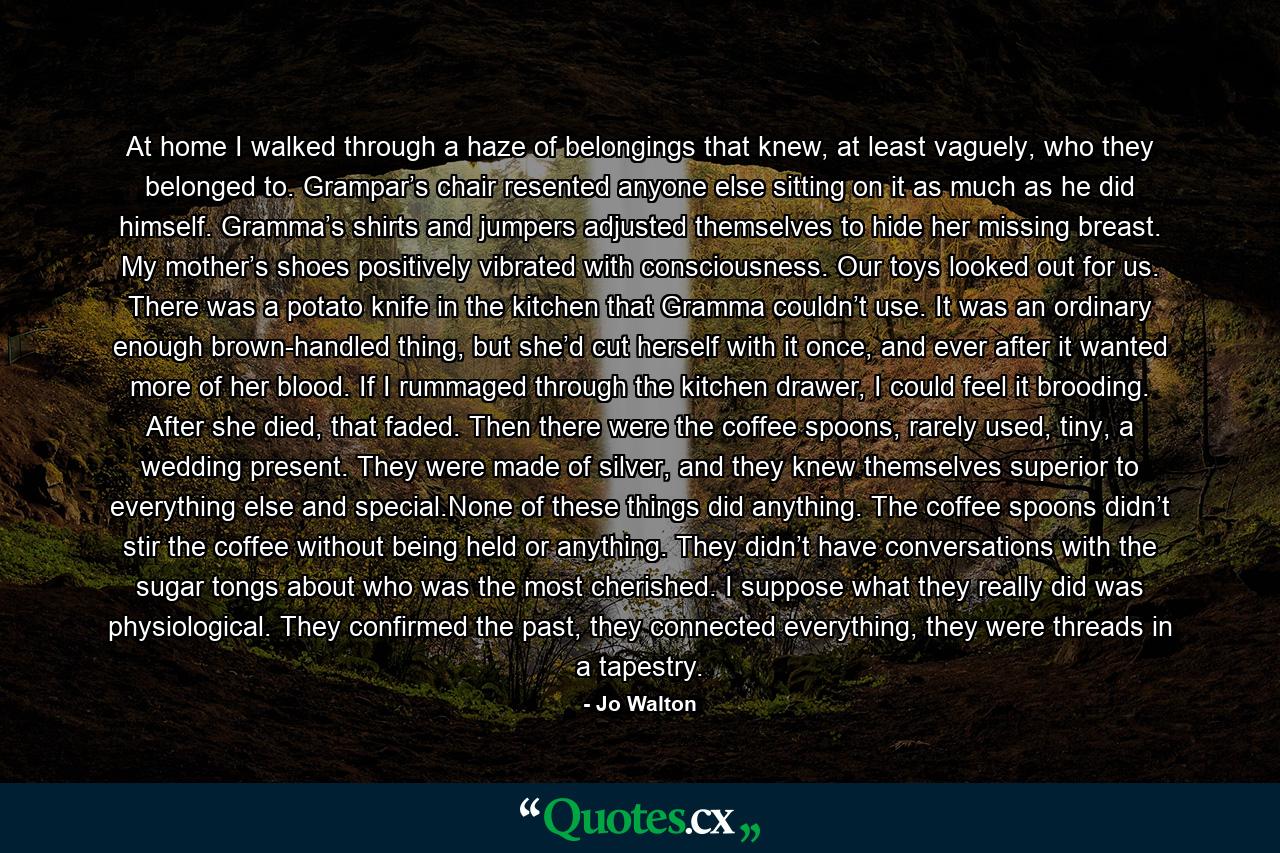 At home I walked through a haze of belongings that knew, at least vaguely, who they belonged to. Grampar’s chair resented anyone else sitting on it as much as he did himself. Gramma’s shirts and jumpers adjusted themselves to hide her missing breast. My mother’s shoes positively vibrated with consciousness. Our toys looked out for us. There was a potato knife in the kitchen that Gramma couldn’t use. It was an ordinary enough brown-handled thing, but she’d cut herself with it once, and ever after it wanted more of her blood. If I rummaged through the kitchen drawer, I could feel it brooding. After she died, that faded. Then there were the coffee spoons, rarely used, tiny, a wedding present. They were made of silver, and they knew themselves superior to everything else and special.None of these things did anything. The coffee spoons didn’t stir the coffee without being held or anything. They didn’t have conversations with the sugar tongs about who was the most cherished. I suppose what they really did was physiological. They confirmed the past, they connected everything, they were threads in a tapestry. - Quote by Jo Walton