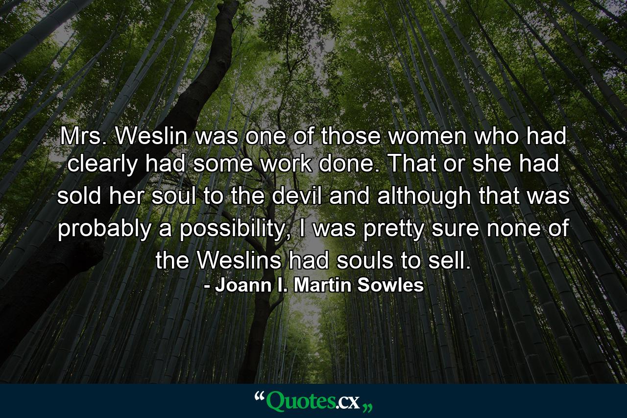 Mrs. Weslin was one of those women who had clearly had some work done. That or she had sold her soul to the devil and although that was probably a possibility, I was pretty sure none of the Weslins had souls to sell. - Quote by Joann I. Martin Sowles