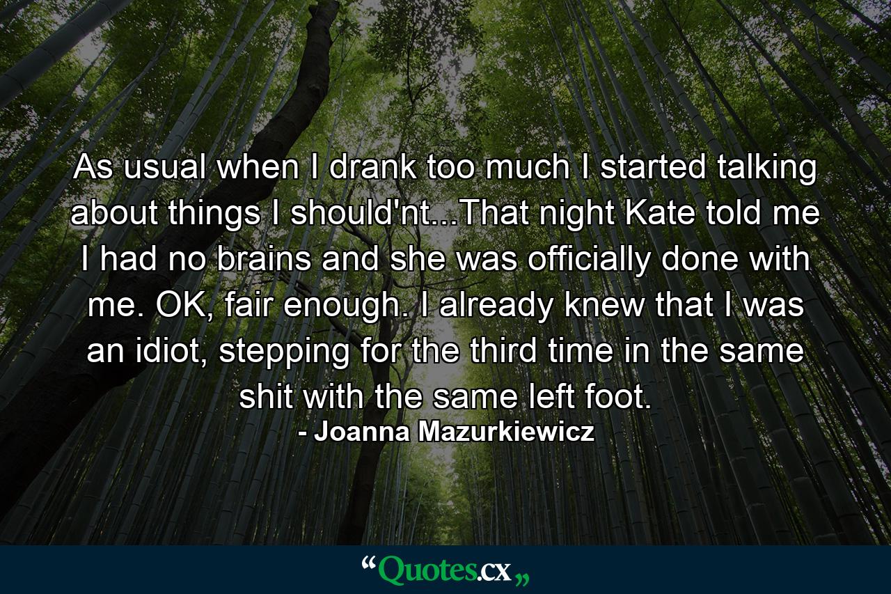 As usual when I drank too much I started talking about things I should'nt...That night Kate told me I had no brains and she was officially done with me. OK, fair enough. I already knew that I was an idiot, stepping for the third time in the same shit with the same left foot. - Quote by Joanna Mazurkiewicz