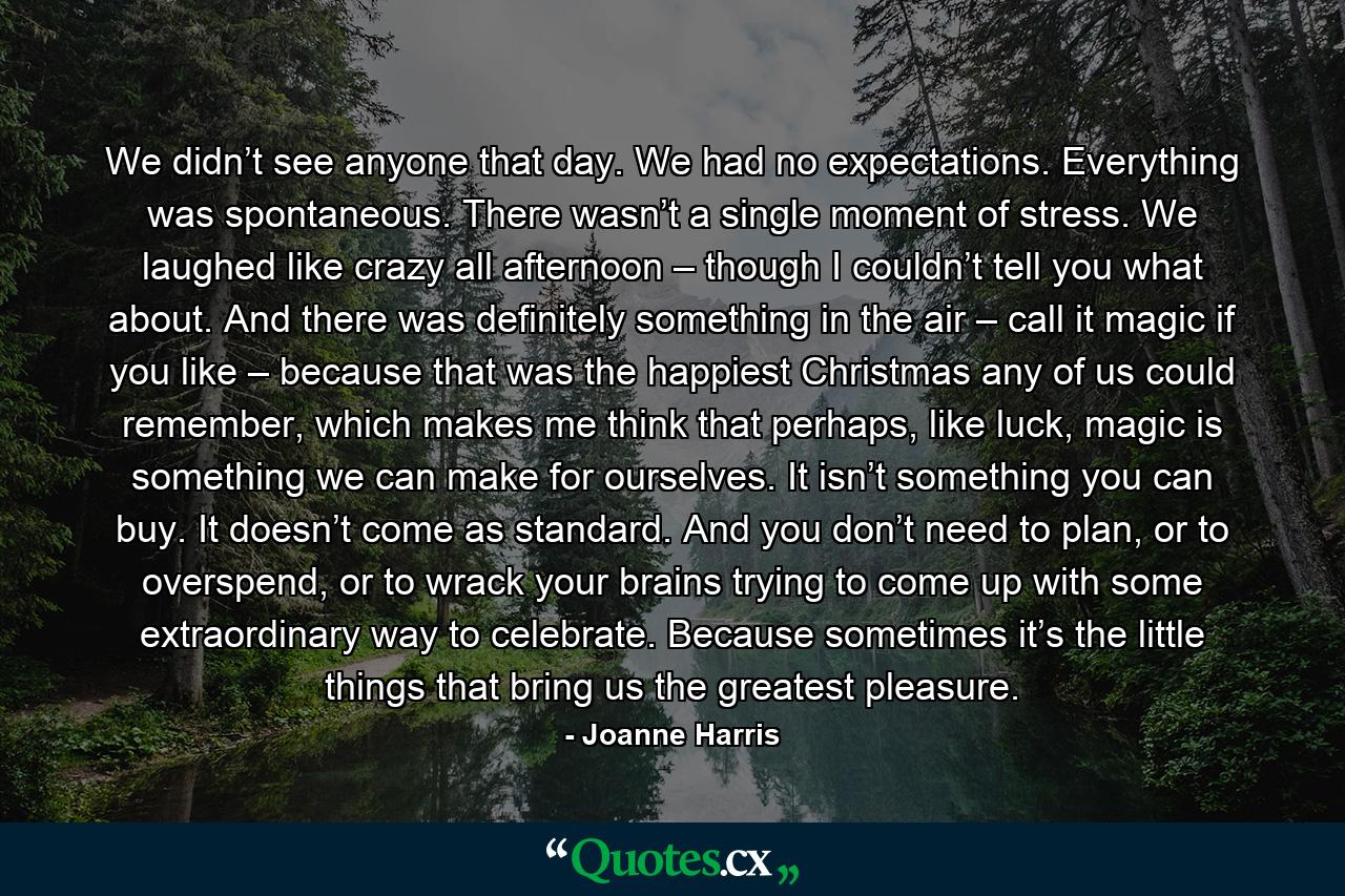 We didn’t see anyone that day. We had no expectations. Everything was spontaneous. There wasn’t a single moment of stress. We laughed like crazy all afternoon – though I couldn’t tell you what about. And there was definitely something in the air – call it magic if you like – because that was the happiest Christmas any of us could remember, which makes me think that perhaps, like luck, magic is something we can make for ourselves. It isn’t something you can buy. It doesn’t come as standard. And you don’t need to plan, or to overspend, or to wrack your brains trying to come up with some extraordinary way to celebrate. Because sometimes it’s the little things that bring us the greatest pleasure. - Quote by Joanne Harris