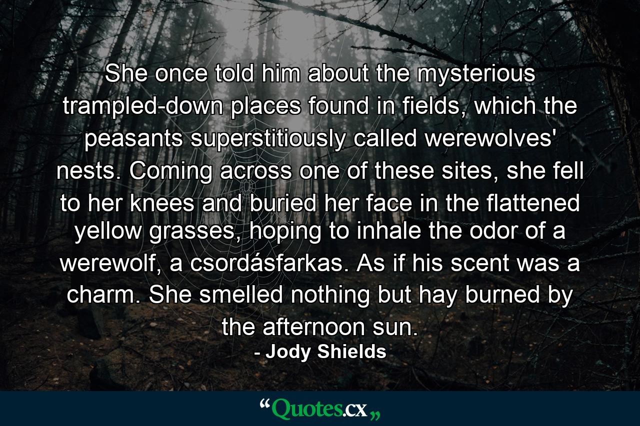 She once told him about the mysterious trampled-down places found in fields, which the peasants superstitiously called werewolves' nests. Coming across one of these sites, she fell to her knees and buried her face in the flattened yellow grasses, hoping to inhale the odor of a werewolf, a csordásfarkas. As if his scent was a charm. She smelled nothing but hay burned by the afternoon sun. - Quote by Jody Shields