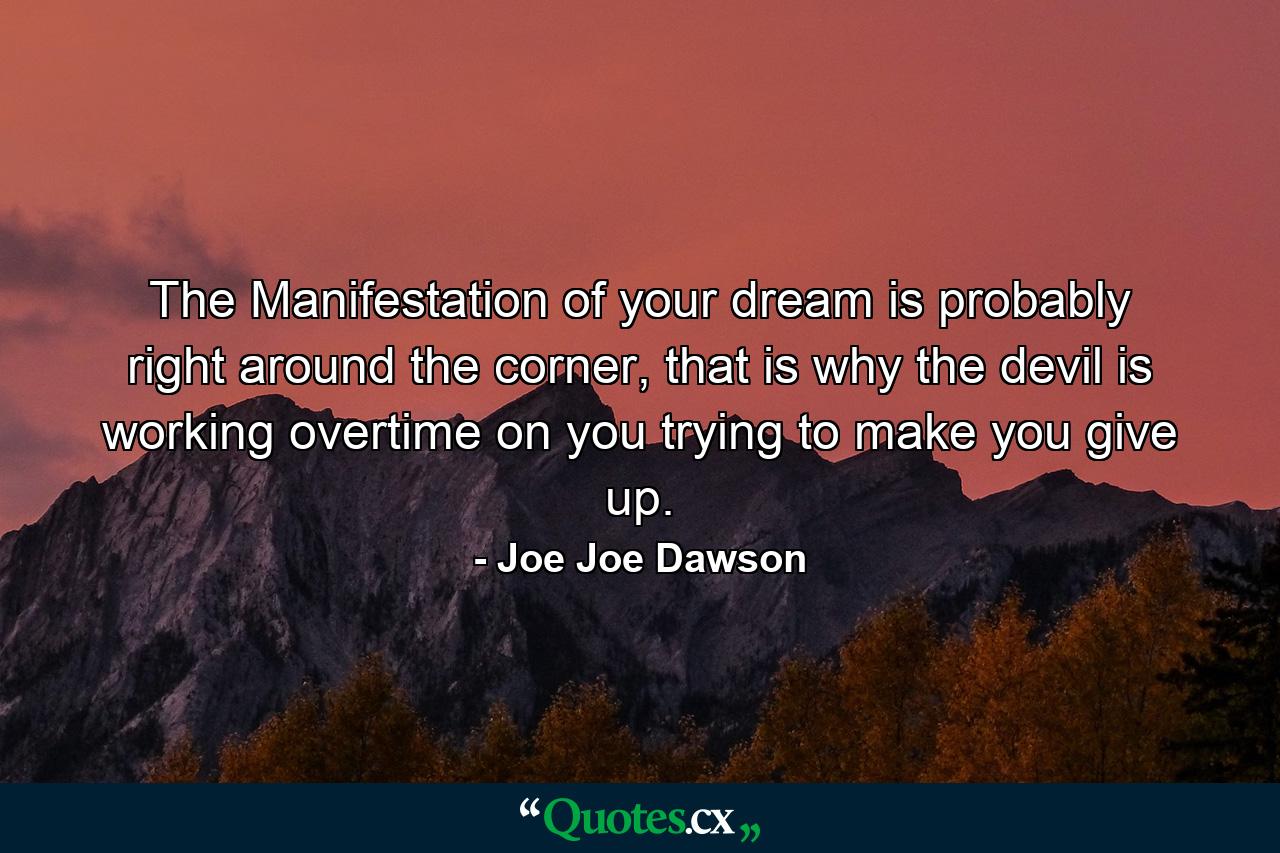 The Manifestation of your dream is probably right around the corner, that is why the devil is working overtime on you trying to make you give up. - Quote by Joe Joe Dawson