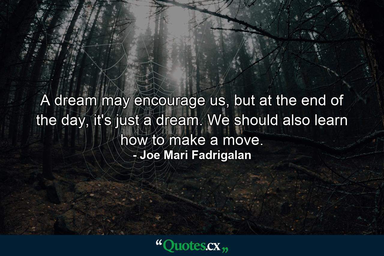 A dream may encourage us, but at the end of the day, it's just a dream. We should also learn how to make a move. - Quote by Joe Mari Fadrigalan