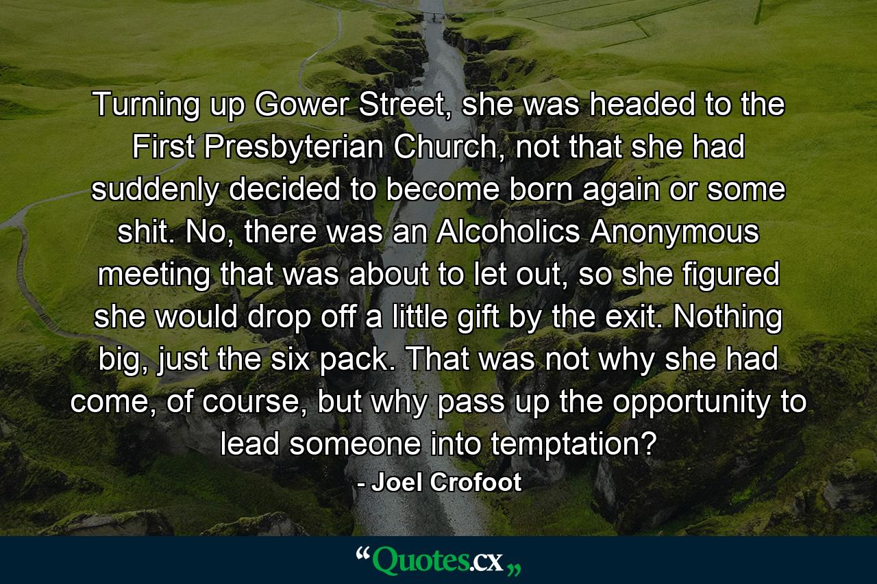 Turning up Gower Street, she was headed to the First Presbyterian Church, not that she had suddenly decided to become born again or some shit. No, there was an Alcoholics Anonymous meeting that was about to let out, so she figured she would drop off a little gift by the exit. Nothing big, just the six pack. That was not why she had come, of course, but why pass up the opportunity to lead someone into temptation? - Quote by Joel Crofoot