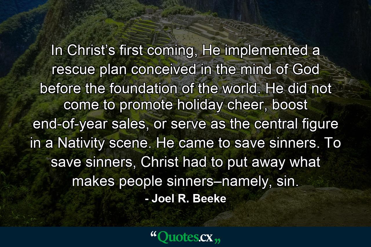 In Christ’s first coming, He implemented a rescue plan conceived in the mind of God before the foundation of the world. He did not come to promote holiday cheer, boost end-of-year sales, or serve as the central figure in a Nativity scene. He came to save sinners. To save sinners, Christ had to put away what makes people sinners–namely, sin. - Quote by Joel R. Beeke