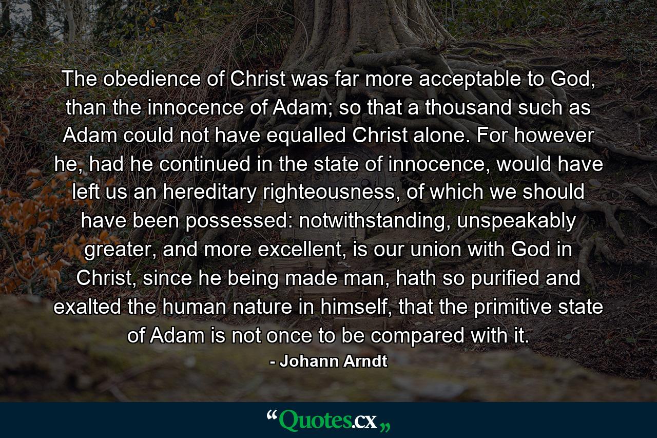 The obedience of Christ was far more acceptable to God, than the innocence of Adam; so that a thousand such as Adam could not have equalled Christ alone. For however he, had he continued in the state of innocence, would have left us an hereditary righteousness, of which we should have been possessed: notwithstanding, unspeakably greater, and more excellent, is our union with God in Christ, since he being made man, hath so purified and exalted the human nature in himself, that the primitive state of Adam is not once to be compared with it. - Quote by Johann Arndt