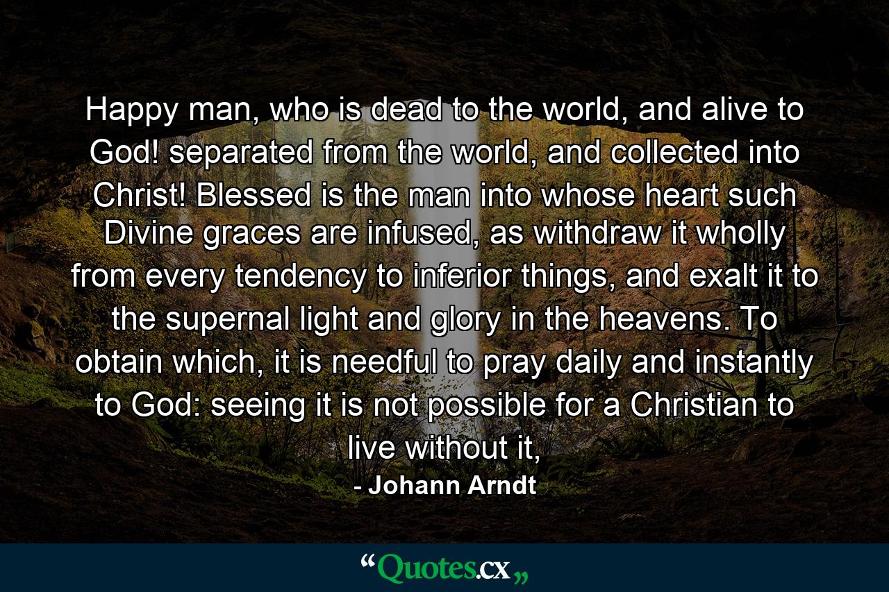 Happy man, who is dead to the world, and alive to God! separated from the world, and collected into Christ! Blessed is the man into whose heart such Divine graces are infused, as withdraw it wholly from every tendency to inferior things, and exalt it to the supernal light and glory in the heavens. To obtain which, it is needful to pray daily and instantly to God: seeing it is not possible for a Christian to live without it, - Quote by Johann Arndt