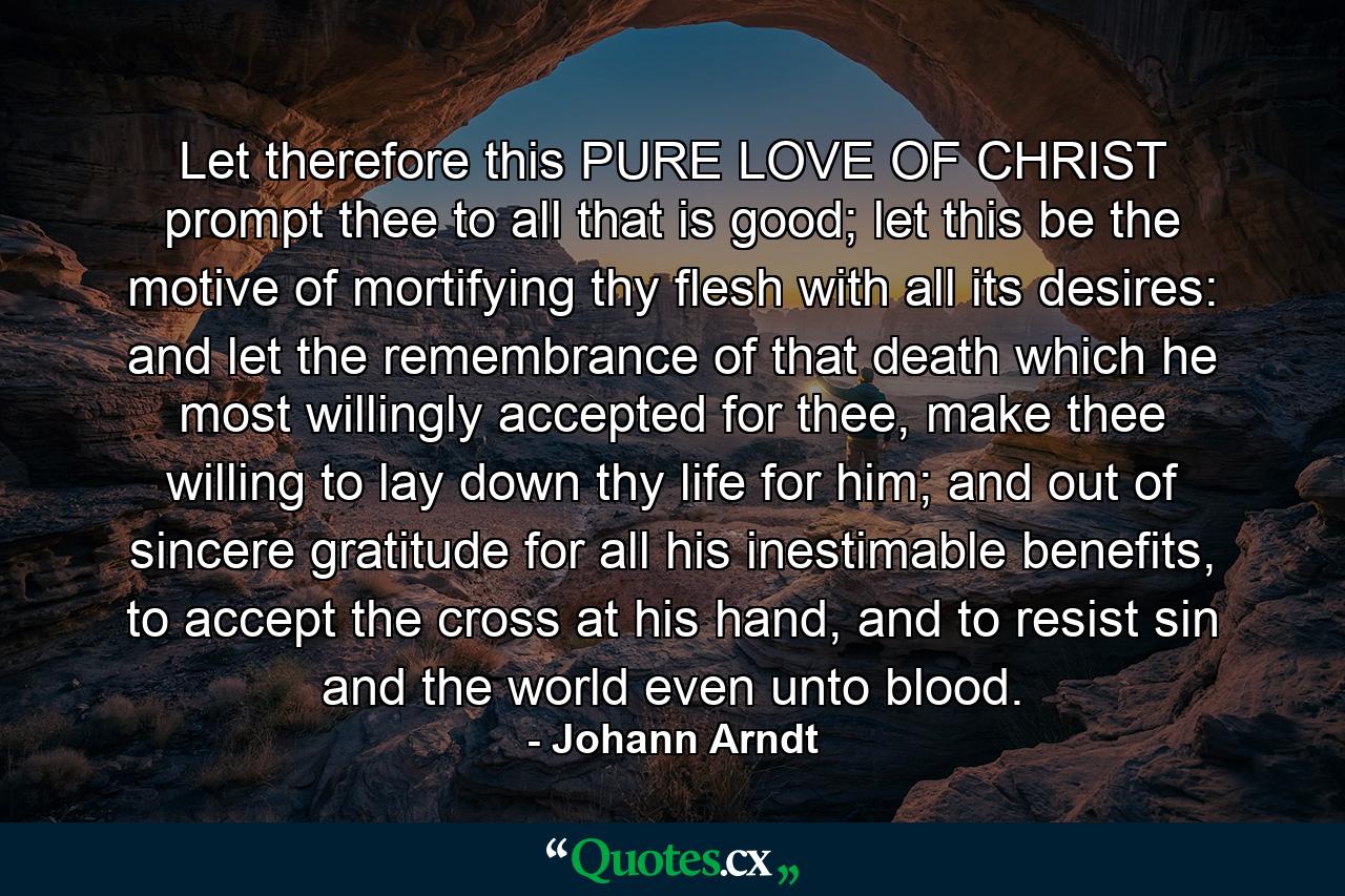 Let therefore this PURE LOVE OF CHRIST prompt thee to all that is good; let this be the motive of mortifying thy flesh with all its desires: and let the remembrance of that death which he most willingly accepted for thee, make thee willing to lay down thy life for him; and out of sincere gratitude for all his inestimable benefits, to accept the cross at his hand, and to resist sin and the world even unto blood. - Quote by Johann Arndt