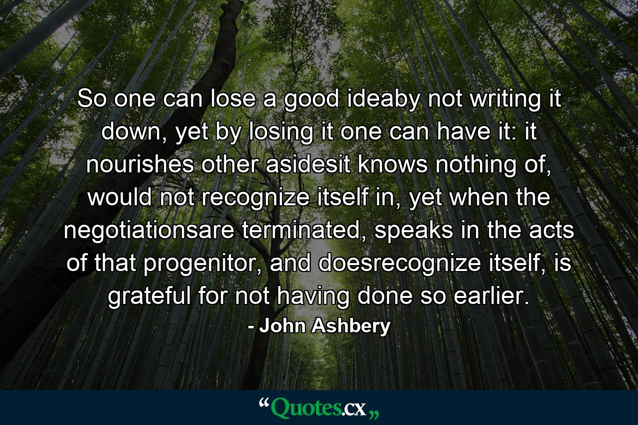 So one can lose a good ideaby not writing it down, yet by losing it one can have it: it nourishes other asidesit knows nothing of, would not recognize itself in, yet when the negotiationsare terminated, speaks in the acts of that progenitor, and doesrecognize itself, is grateful for not having done so earlier. - Quote by John Ashbery