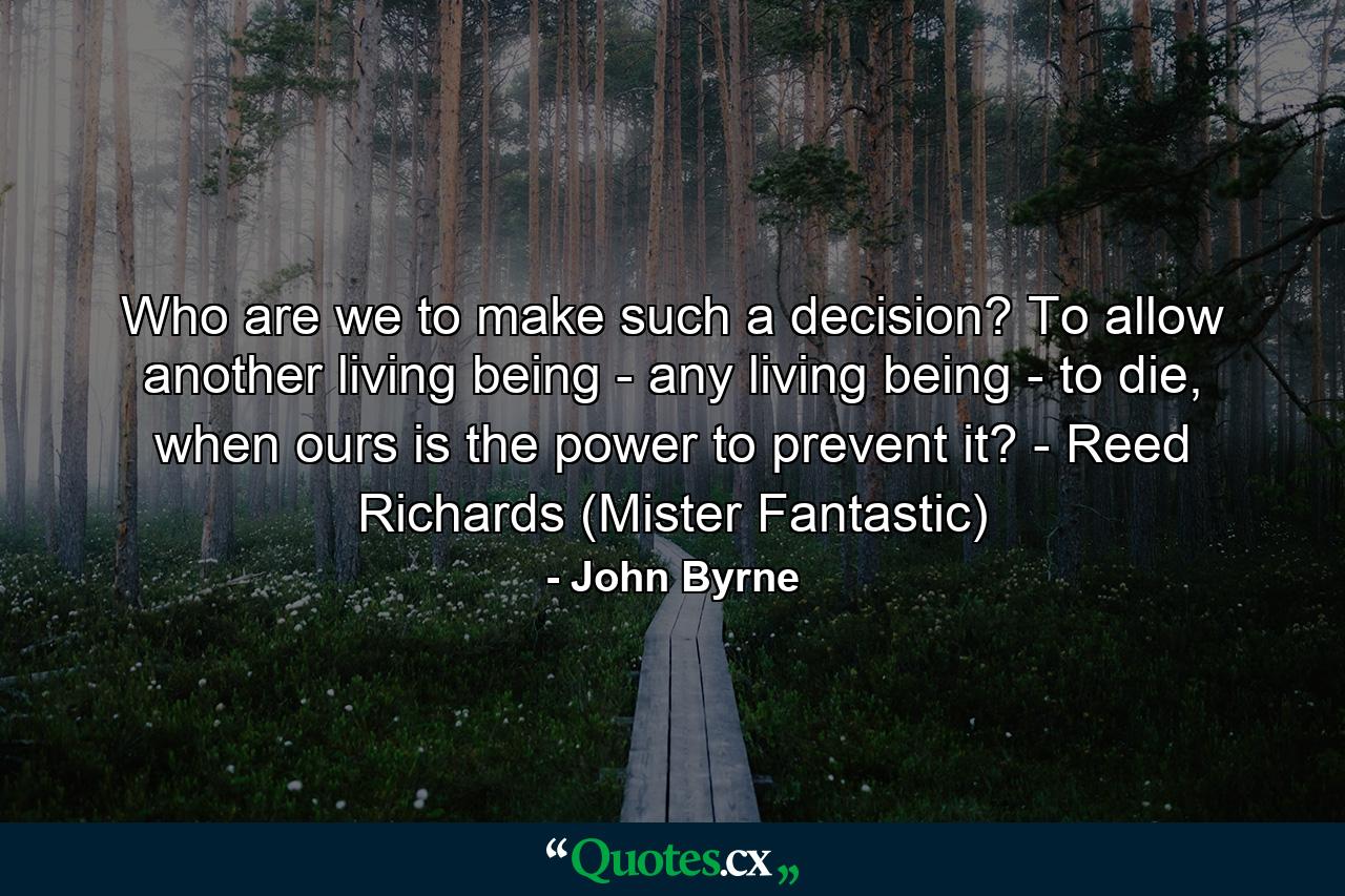 Who are we to make such a decision? To allow another living being - any living being - to die, when ours is the power to prevent it? - Reed Richards (Mister Fantastic) - Quote by John Byrne