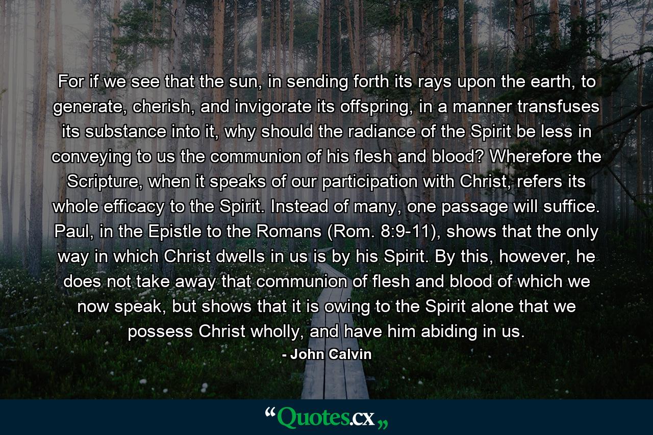 For if we see that the sun, in sending forth its rays upon the earth, to generate, cherish, and invigorate its offspring, in a manner transfuses its substance into it, why should the radiance of the Spirit be less in conveying to us the communion of his flesh and blood? Wherefore the Scripture, when it speaks of our participation with Christ, refers its whole efficacy to the Spirit. Instead of many, one passage will suffice. Paul, in the Epistle to the Romans (Rom. 8:9-11), shows that the only way in which Christ dwells in us is by his Spirit. By this, however, he does not take away that communion of flesh and blood of which we now speak, but shows that it is owing to the Spirit alone that we possess Christ wholly, and have him abiding in us. - Quote by John Calvin