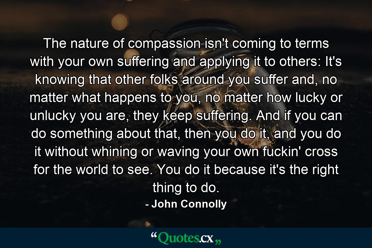 The nature of compassion isn't coming to terms with your own suffering and applying it to others: It's knowing that other folks around you suffer and, no matter what happens to you, no matter how lucky or unlucky you are, they keep suffering. And if you can do something about that, then you do it, and you do it without whining or waving your own fuckin' cross for the world to see. You do it because it's the right thing to do. - Quote by John Connolly