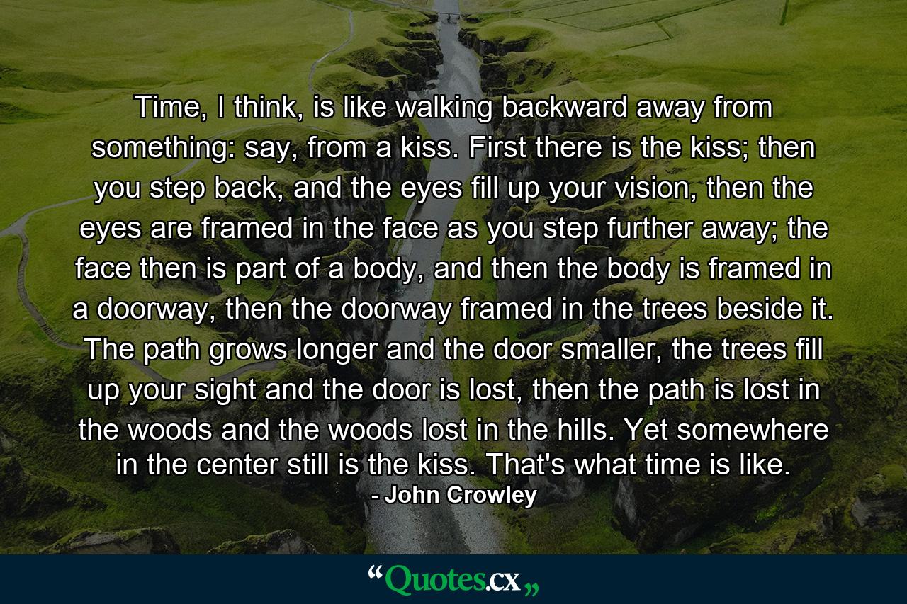 Time, I think, is like walking backward away from something: say, from a kiss. First there is the kiss; then you step back, and the eyes fill up your vision, then the eyes are framed in the face as you step further away; the face then is part of a body, and then the body is framed in a doorway, then the doorway framed in the trees beside it. The path grows longer and the door smaller, the trees fill up your sight and the door is lost, then the path is lost in the woods and the woods lost in the hills. Yet somewhere in the center still is the kiss. That's what time is like. - Quote by John Crowley