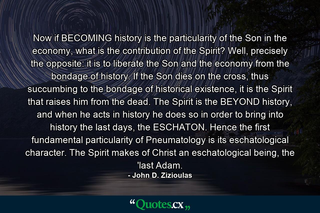 Now if BECOMING history is the particularity of the Son in the economy, what is the contribution of the Spirit? Well, precisely the opposite: it is to liberate the Son and the economy from the bondage of history. If the Son dies on the cross, thus succumbing to the bondage of historical existence, it is the Spirit that raises him from the dead. The Spirit is the BEYOND history, and when he acts in history he does so in order to bring into history the last days, the ESCHATON. Hence the first fundamental particularity of Pneumatology is its eschatological character. The Spirit makes of Christ an eschatological being, the 'last Adam. - Quote by John D. Zizioulas