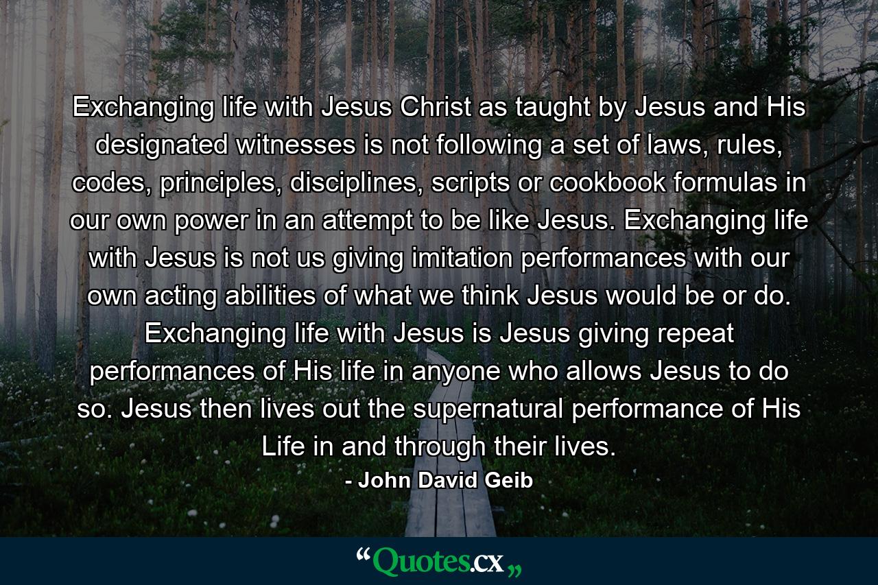 Exchanging life with Jesus Christ as taught by Jesus and His designated witnesses is not following a set of laws, rules, codes, principles, disciplines, scripts or cookbook formulas in our own power in an attempt to be like Jesus. Exchanging life with Jesus is not us giving imitation performances with our own acting abilities of what we think Jesus would be or do. Exchanging life with Jesus is Jesus giving repeat performances of His life in anyone who allows Jesus to do so. Jesus then lives out the supernatural performance of His Life in and through their lives. - Quote by John David Geib