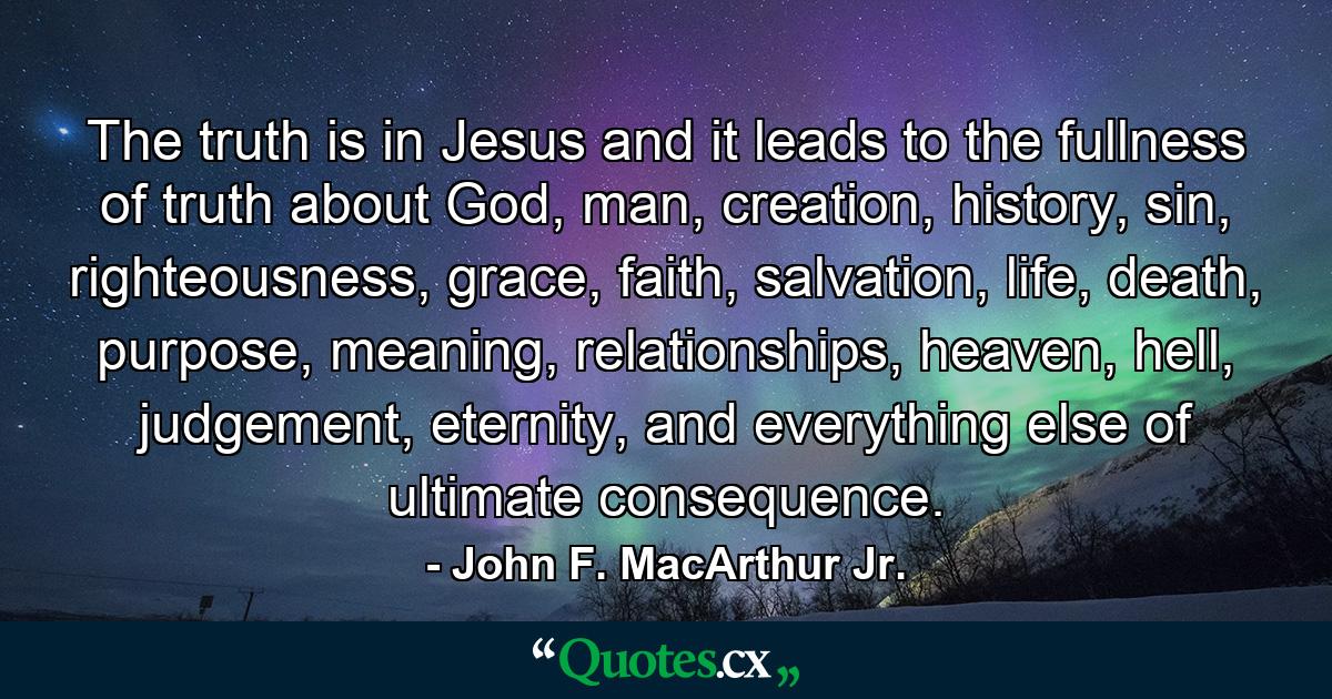 The truth is in Jesus and it leads to the fullness of truth about God, man, creation, history, sin, righteousness, grace, faith, salvation, life, death, purpose, meaning, relationships, heaven, hell, judgement, eternity, and everything else of ultimate consequence. - Quote by John F. MacArthur Jr.