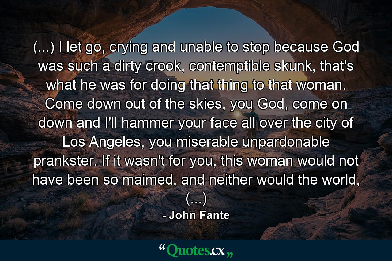 (...) I let go, crying and unable to stop because God was such a dirty crook, contemptible skunk, that's what he was for doing that thing to that woman. Come down out of the skies, you God, come on down and I'll hammer your face all over the city of Los Angeles, you miserable unpardonable prankster. If it wasn't for you, this woman would not have been so maimed, and neither would the world, (...) - Quote by John Fante