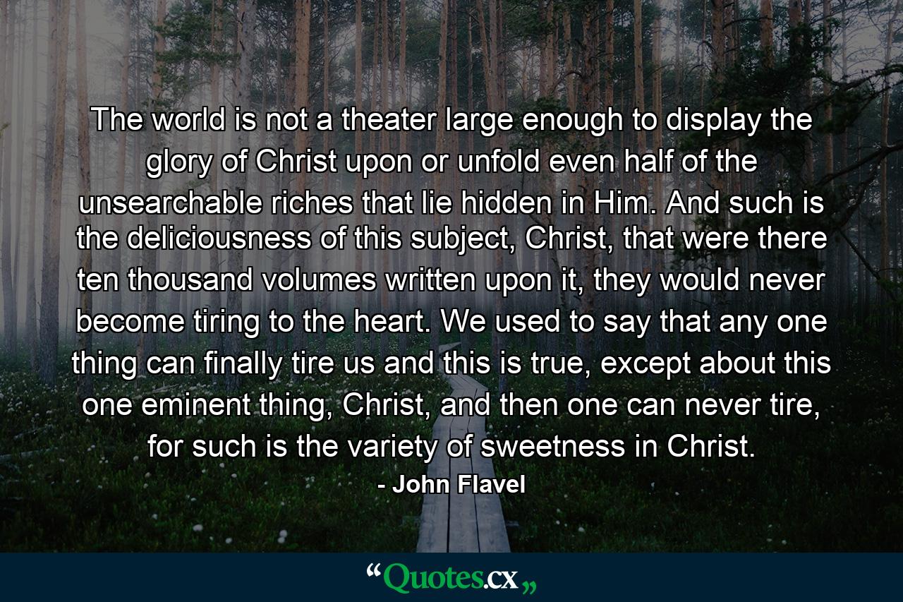 The world is not a theater large enough to display the glory of Christ upon or unfold even half of the unsearchable riches that lie hidden in Him. And such is the deliciousness of this subject, Christ, that were there ten thousand volumes written upon it, they would never become tiring to the heart. We used to say that any one thing can finally tire us and this is true, except about this one eminent thing, Christ, and then one can never tire, for such is the variety of sweetness in Christ. - Quote by John Flavel