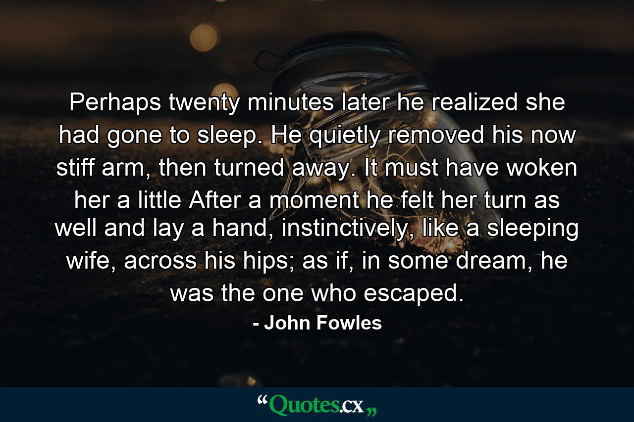 Perhaps twenty minutes later he realized she had gone to sleep. He quietly removed his now stiff arm, then turned away. It must have woken her a little After a moment he felt her turn as well and lay a hand, instinctively, like a sleeping wife, across his hips; as if, in some dream, he was the one who escaped. - Quote by John Fowles