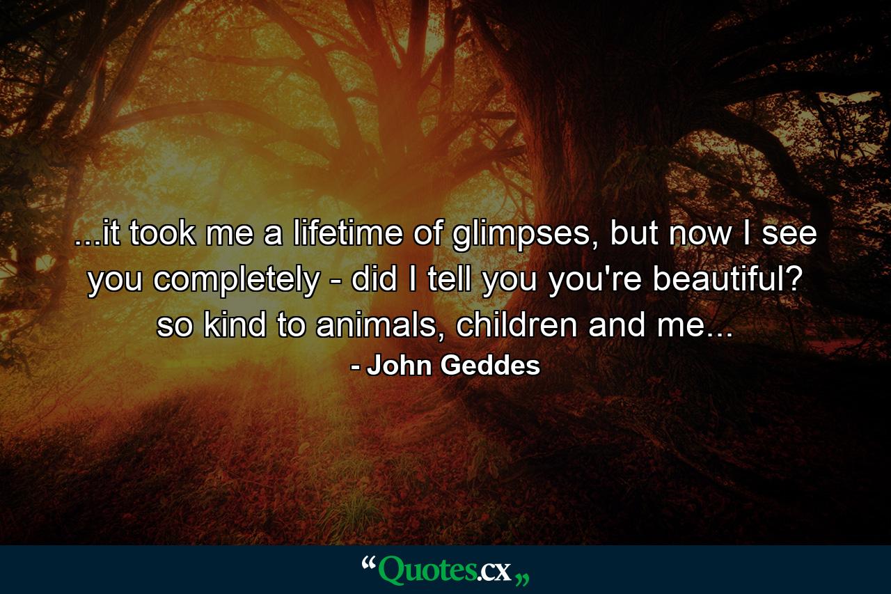 ...it took me a lifetime of glimpses, but now I see you completely - did I tell you you're beautiful? so kind to animals, children and me... - Quote by John Geddes