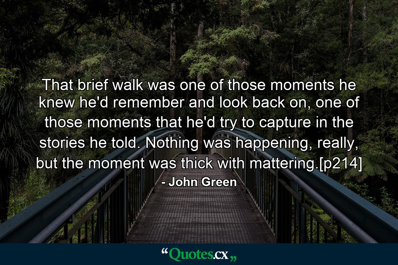 That brief walk was one of those moments he knew he'd remember and look back on, one of those moments that he'd try to capture in the stories he told. Nothing was happening, really, but the moment was thick with mattering.[p214] - Quote by John Green