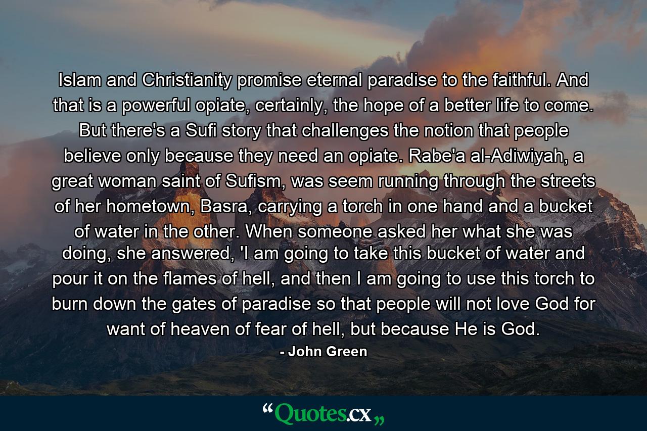 Islam and Christianity promise eternal paradise to the faithful. And that is a powerful opiate, certainly, the hope of a better life to come. But there's a Sufi story that challenges the notion that people believe only because they need an opiate. Rabe'a al-Adiwiyah, a great woman saint of Sufism, was seem running through the streets of her hometown, Basra, carrying a torch in one hand and a bucket of water in the other. When someone asked her what she was doing, she answered, 'I am going to take this bucket of water and pour it on the flames of hell, and then I am going to use this torch to burn down the gates of paradise so that people will not love God for want of heaven of fear of hell, but because He is God. - Quote by John Green