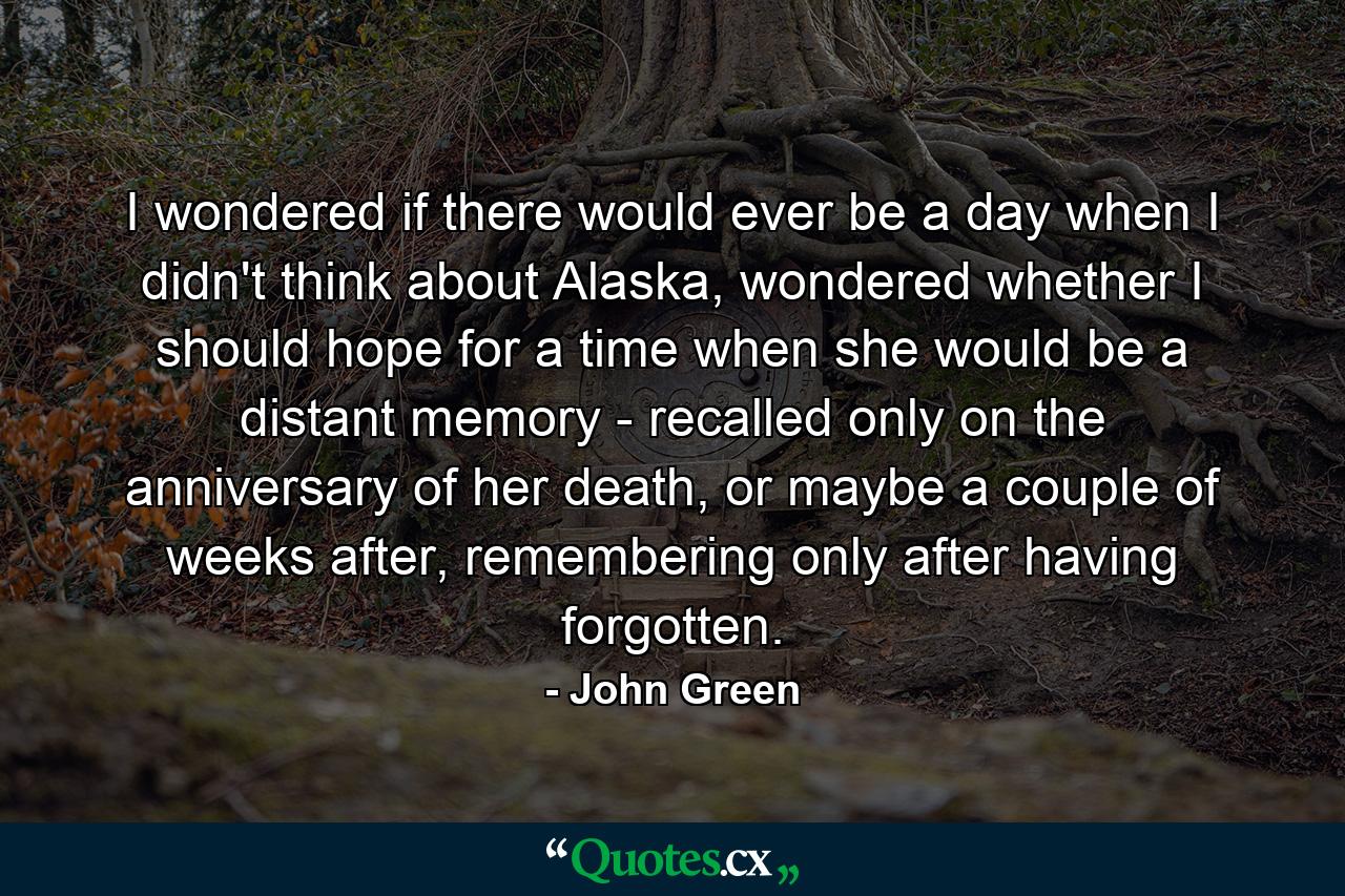 I wondered if there would ever be a day when I didn't think about Alaska, wondered whether I should hope for a time when she would be a distant memory - recalled only on the anniversary of her death, or maybe a couple of weeks after, remembering only after having forgotten. - Quote by John Green