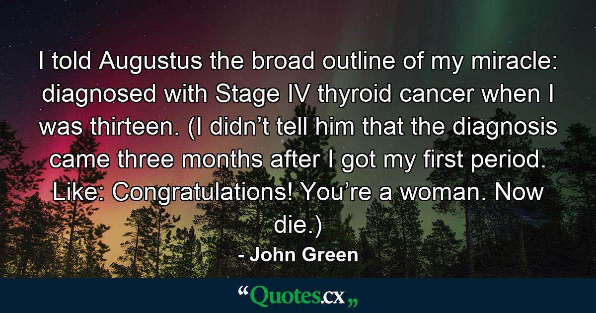 I told Augustus the broad outline of my miracle: diagnosed with Stage IV thyroid cancer when I was thirteen. (I didn’t tell him that the diagnosis came three months after I got my first period. Like: Congratulations! You’re a woman. Now die.) - Quote by John Green