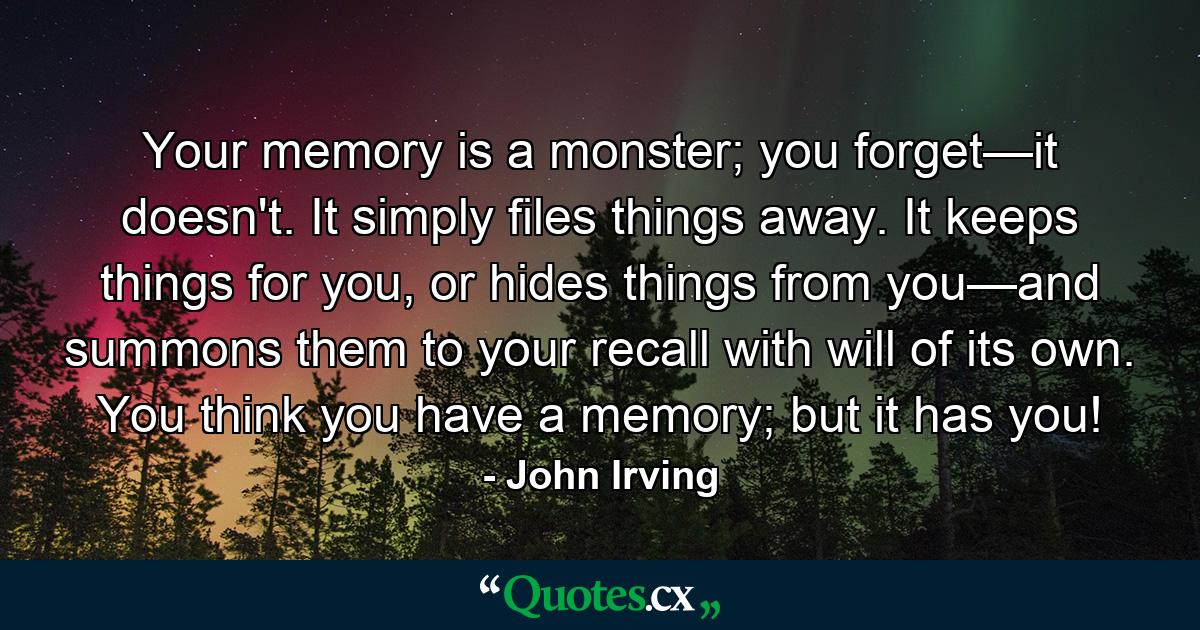 Your memory is a monster; you forget—it doesn't. It simply files things away. It keeps things for you, or hides things from you—and summons them to your recall with will of its own. You think you have a memory; but it has you! - Quote by John Irving