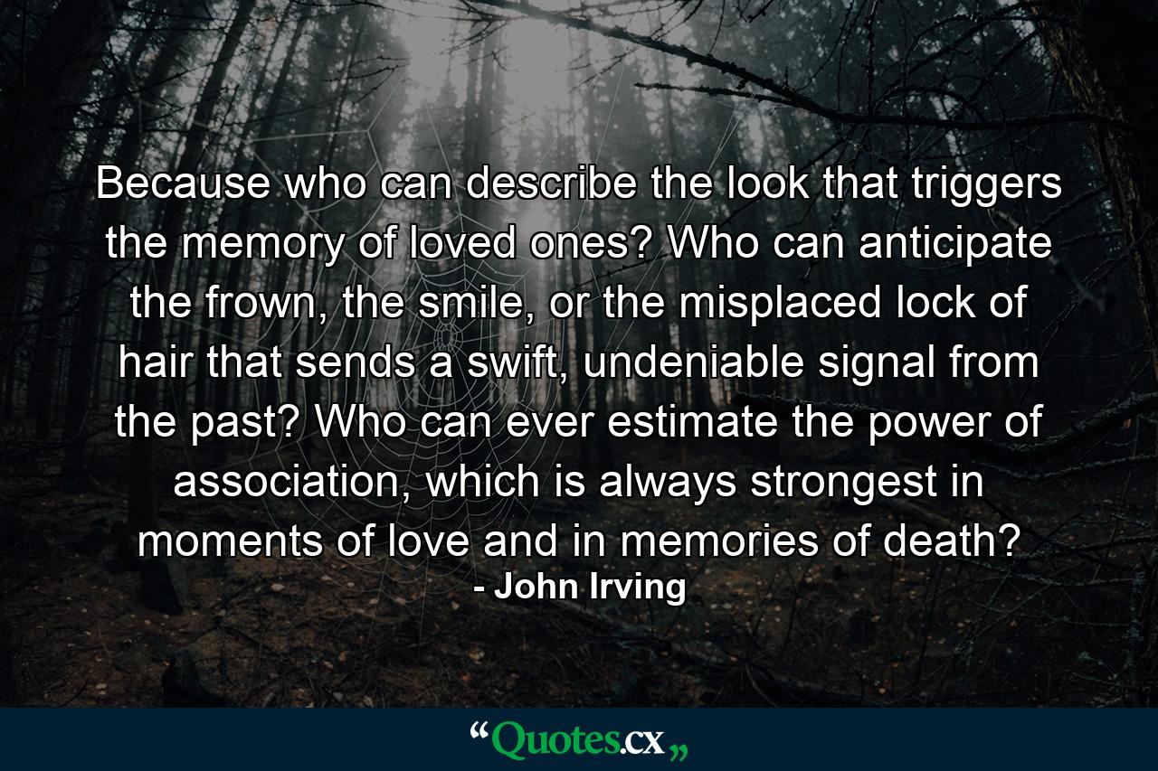 Because who can describe the look that triggers the memory of loved ones? Who can anticipate the frown, the smile, or the misplaced lock of hair that sends a swift, undeniable signal from the past? Who can ever estimate the power of association, which is always strongest in moments of love and in memories of death? - Quote by John Irving