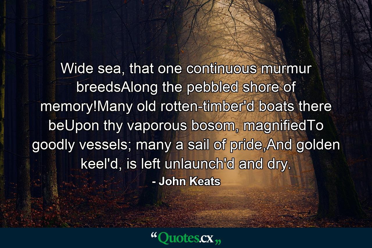 Wide sea, that one continuous murmur breedsAlong the pebbled shore of memory!Many old rotten-timber'd boats there beUpon thy vaporous bosom, magnifiedTo goodly vessels; many a sail of pride,And golden keel'd, is left unlaunch'd and dry. - Quote by John Keats