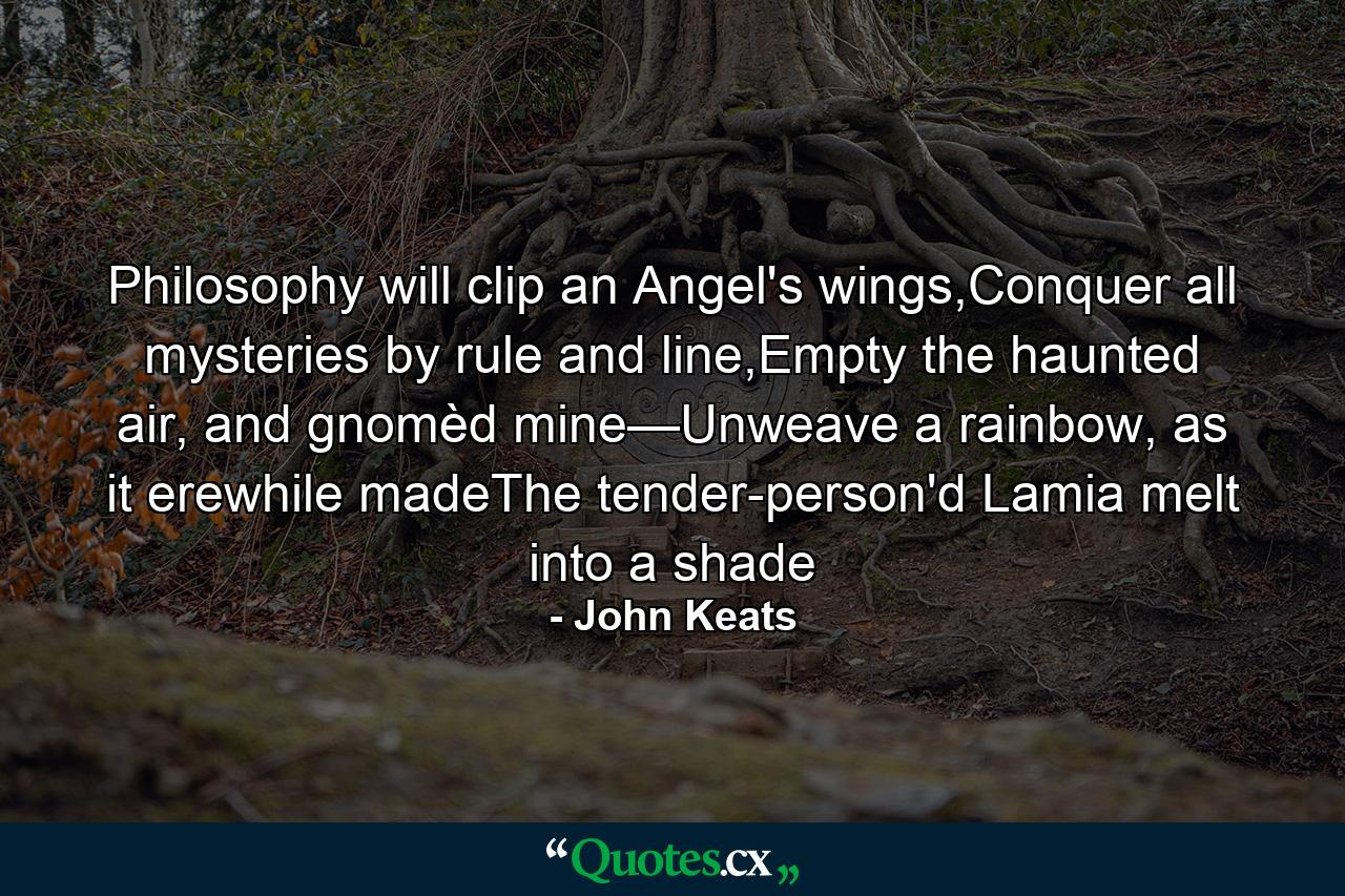 Philosophy will clip an Angel's wings,Conquer all mysteries by rule and line,Empty the haunted air, and gnomèd mine—Unweave a rainbow, as it erewhile madeThe tender-person'd Lamia melt into a shade - Quote by John Keats