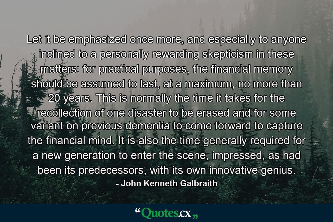 Let it be emphasized once more, and especially to anyone inclined to a personally rewarding skepticism in these matters: for practical purposes, the financial memory should be assumed to last, at a maximum, no more than 20 years. This is normally the time it takes for the recollection of one disaster to be erased and for some variant on previous dementia to come forward to capture the financial mind. It is also the time generally required for a new generation to enter the scene, impressed, as had been its predecessors, with its own innovative genius. - Quote by John Kenneth Galbraith