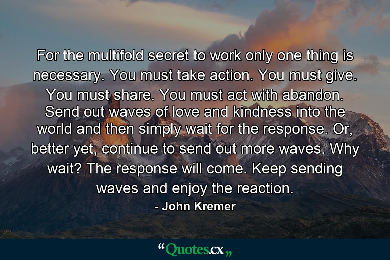 For the multifold secret to work only one thing is necessary. You must take action. You must give. You must share. You must act with abandon. Send out waves of love and kindness into the world and then simply wait for the response. Or, better yet, continue to send out more waves. Why wait? The response will come. Keep sending waves and enjoy the reaction. - Quote by John Kremer