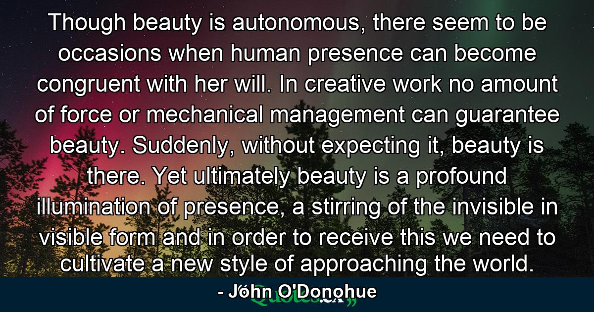 Though beauty is autonomous, there seem to be occasions when human presence can become congruent with her will. In creative work no amount of force or mechanical management can guarantee beauty. Suddenly, without expecting it, beauty is there. Yet ultimately beauty is a profound illumination of presence, a stirring of the invisible in visible form and in order to receive this we need to cultivate a new style of approaching the world. - Quote by John O'Donohue