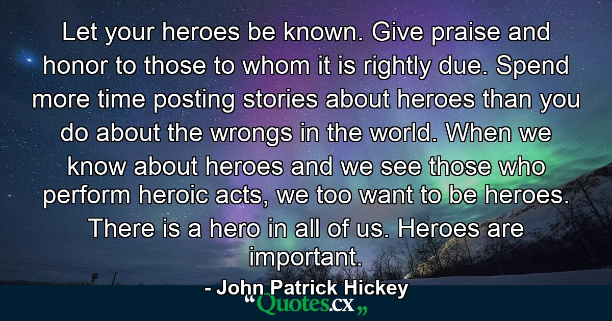 Let your heroes be known. Give praise and honor to those to whom it is rightly due. Spend more time posting stories about heroes than you do about the wrongs in the world. When we know about heroes and we see those who perform heroic acts, we too want to be heroes. There is a hero in all of us. Heroes are important. - Quote by John Patrick Hickey