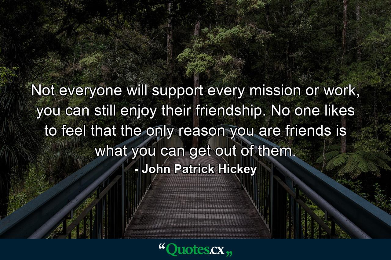 Not everyone will support every mission or work, you can still enjoy their friendship. No one likes to feel that the only reason you are friends is what you can get out of them. - Quote by John Patrick Hickey